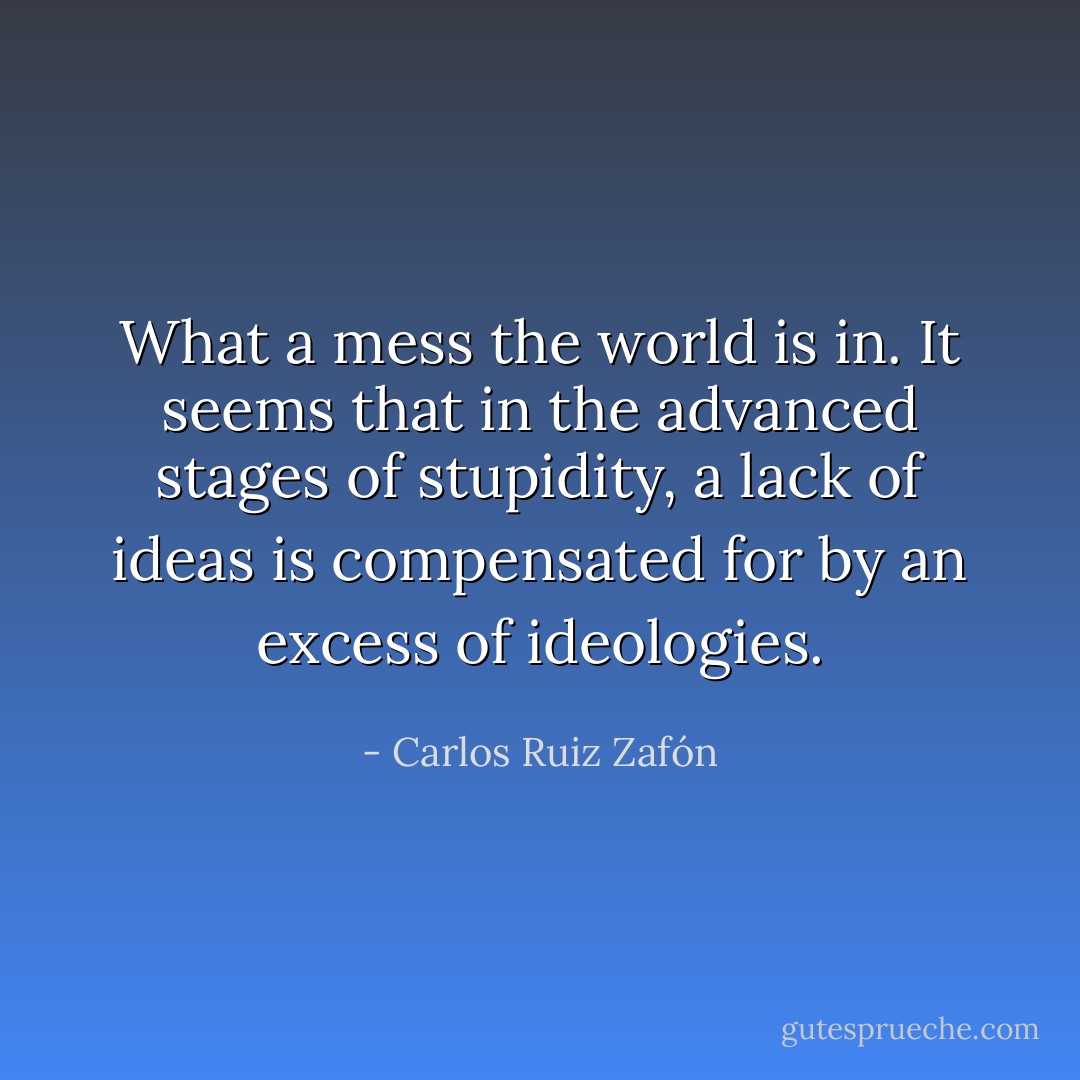 What a mess the world is in. It seems that in the advanced stages of stupidity, a lack of ideas is compensated for by an excess of ideologies. - Carlos Ruiz Zafón