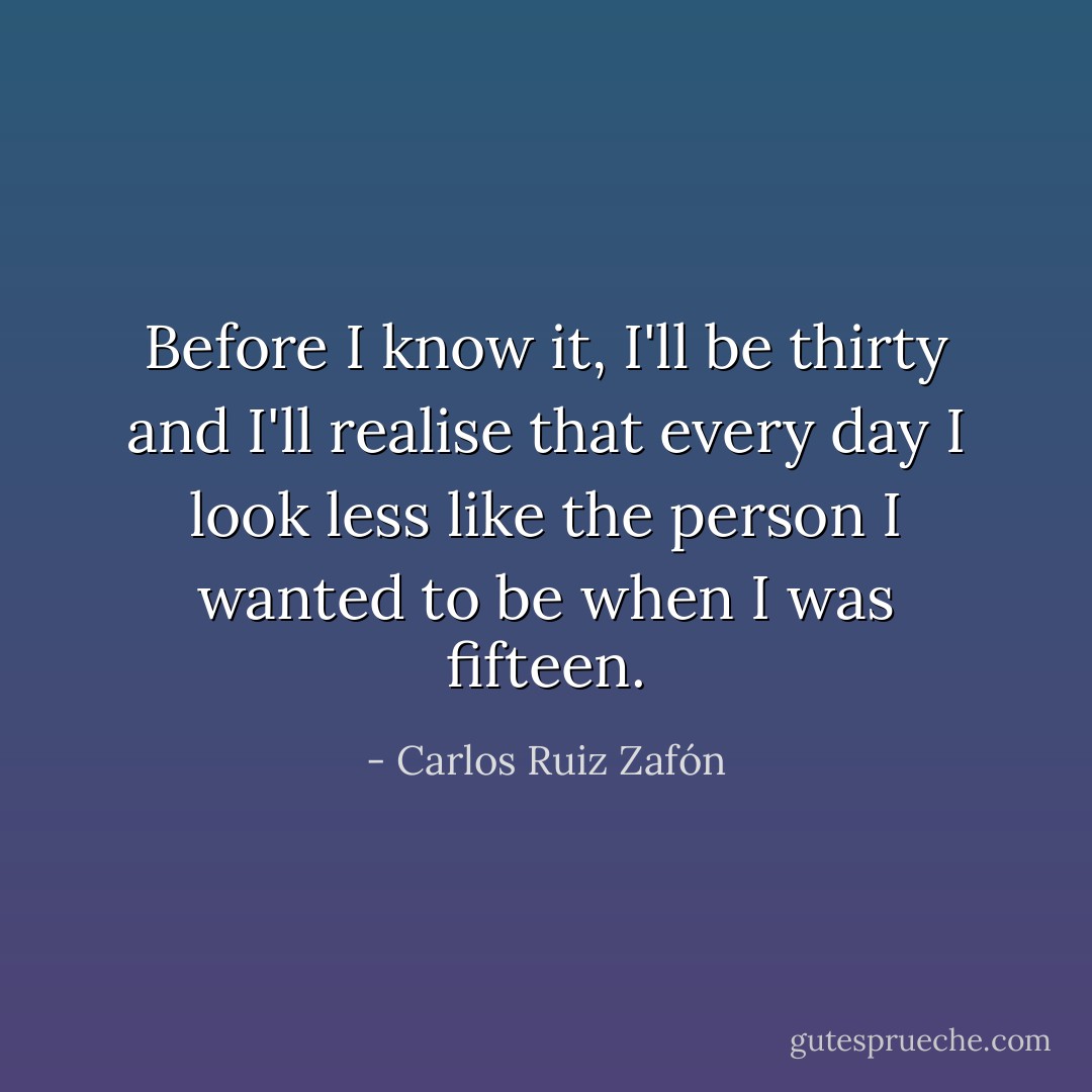 Before I know it, I'll be thirty and I'll realise that every day I look less like the person I wanted to be when I was fifteen. - Carlos Ruiz Zafón