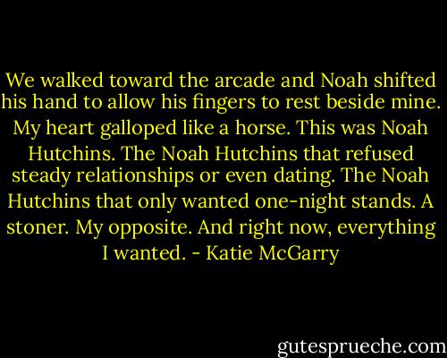 We walked toward the arcade and Noah shifted his hand to allow his fingers to rest beside mine. My heart galloped like a horse. This was Noah Hutchins. The Noah Hutchins that refused steady relationships or even dating. The Noah Hutchins that only wanted one-night stands. A stoner. My opposite. And right now, everything I wanted. - Katie McGarry