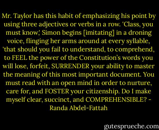 Mr. Taylor has this habit of emphasizing his point by using three adjectives or verbs in a row. 'Class, you must know,' Simon begins [imitating] in a droning voice, flinging her arms around at every syllable, 'that should you fail to understand, to comprehend, to FEEL the power of the Constitution’s words you will lose, forfeit, SURRENDER your ability to master the meaning of this most important document. You must read with an open mind in order to nurture, care for, and FOSTER your citizenship. Do I make myself clear, succinct, and COMPREHENSIBLE? - Randa Abdel-Fattah