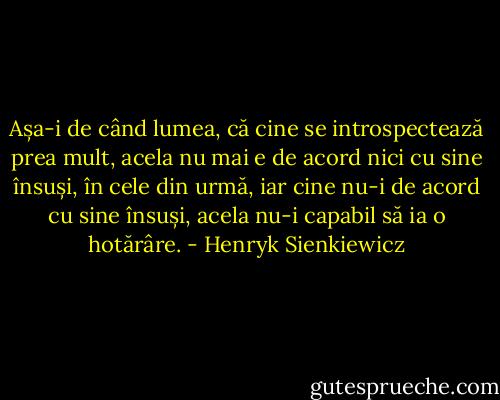 Așa-i de când lumea, că cine se introspectează prea mult, acela nu mai e de acord nici cu sine însuși, în cele din urmă, iar cine nu-i de acord cu sine însuși, acela nu-i capabil să ia o hotărâre. - Henryk Sienkiewicz