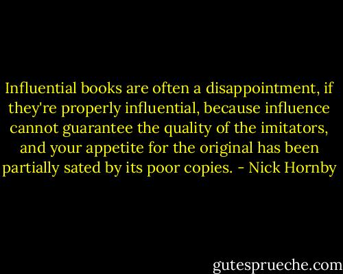 Influential books are often a disappointment, if they're properly influential, because influence cannot guarantee the quality of the imitators, and your appetite for the original has been partially sated by its poor copies. - Nick Hornby