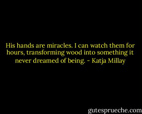 His hands are miracles. I can watch them for hours, transforming wood into something it never dreamed of being. - Katja Millay