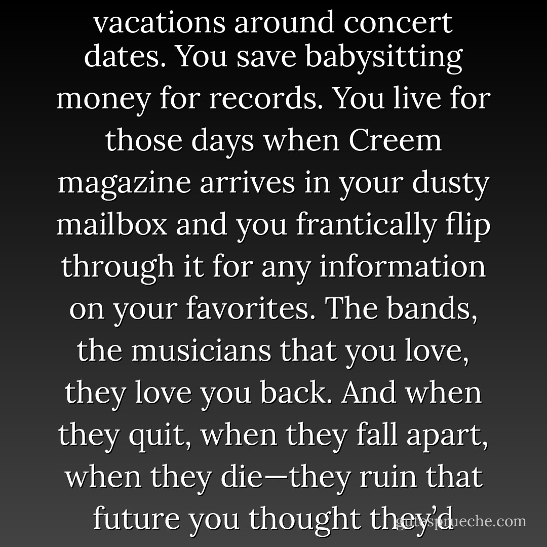 Those bands, you plan your life around them. You plan vacations around concert dates. You save babysitting money for records. You live for those days when Creem magazine arrives in your dusty mailbox and you frantically flip through it for any information on your favorites. The bands, the musicians that you love, they love you back. And when they quit, when they fall apart, when they die—they ruin that future you thought they’d always be a part of. - Karina Halle