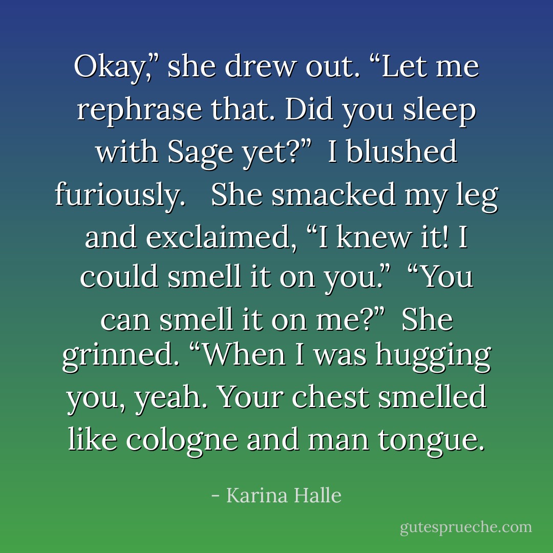 Okay,” she drew out. “Let me rephrase that. Did you sleep with Sage yet?”<br /><br />I blushed furiously. <br /><br />She smacked my leg and exclaimed, “I knew it! I could smell it on you.”<br /><br />“You can smell it on me?”<br /><br />She grinned. “When I was hugging you, yeah. Your chest smelled like cologne and man tongue. - Karina Halle