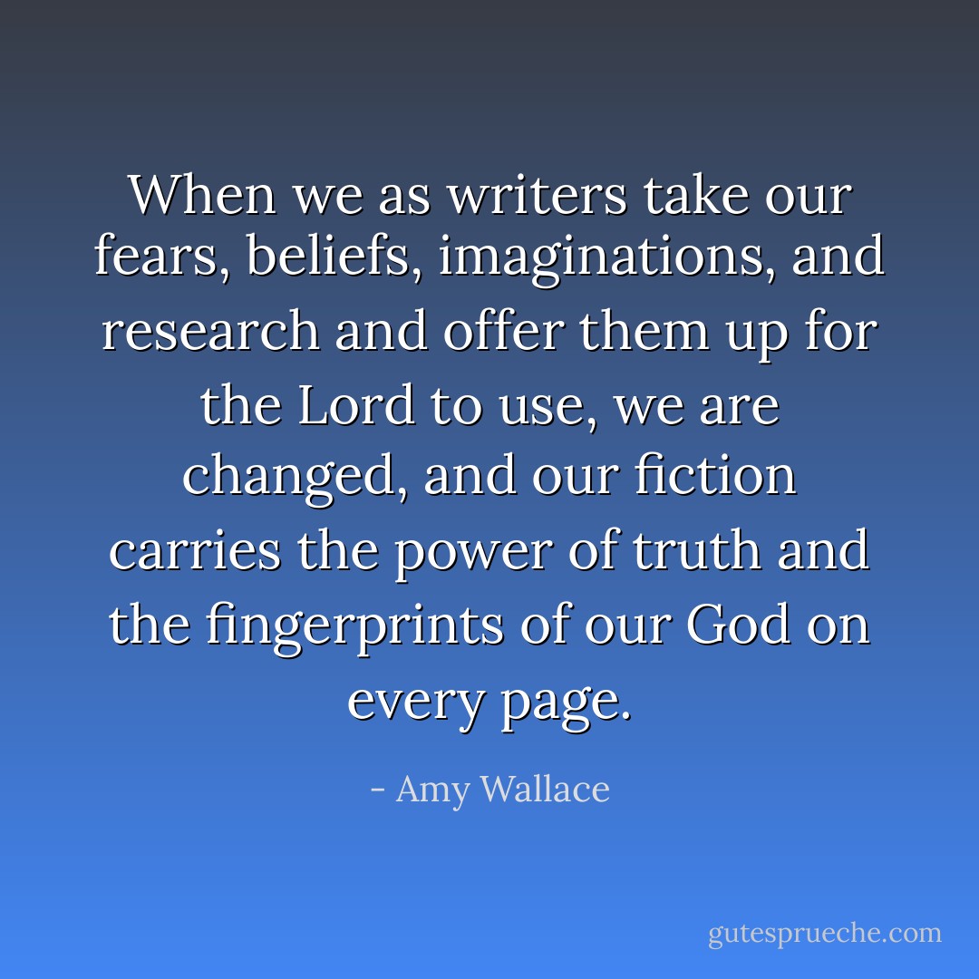 When we as writers take our fears, beliefs, imaginations, and research and offer them up for the Lord to use, we are changed, and our fiction carries the power of truth and the fingerprints of our God on every page. - Amy Wallace