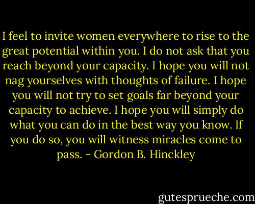 I feel to invite women everywhere to rise to the great potential within you. I do not ask that you reach beyond your capacity. I hope you will not nag yourselves with thoughts of failure. I hope you will not try to set goals far beyond your capacity to achieve. I hope you will simply do what you can do in the best way you know. If you do so, you will witness miracles come to pass. - Gordon B. Hinckley