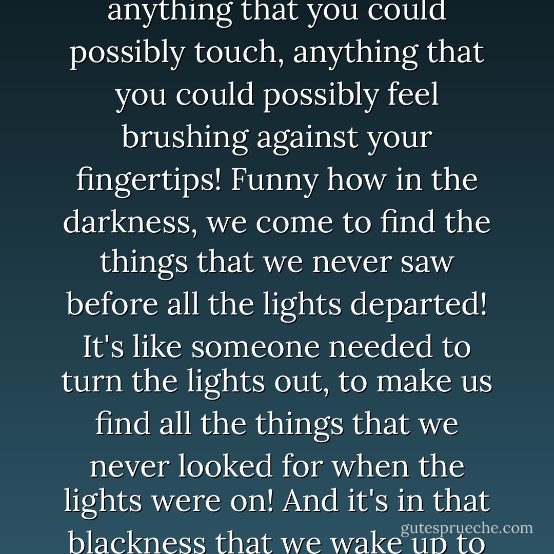 If you were not cast into the abyss, you would have never groped, reached as far as you could reach, to grasp for anything that you could possibly touch, anything that you could possibly feel brushing against your fingertips! Funny how in the darkness, we come to find the things that we never saw before all the lights departed! It's like someone needed to turn the lights out, to make us find all the things that we never looked for when the lights were on! And it's in that blackness that we wake up to the true light! My friends, curse not the darkness! It has given you many things! - C. JoyBell C.