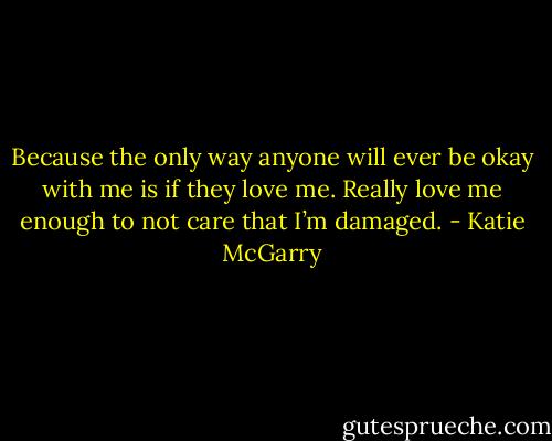Because the only way anyone will ever be okay with me is if they love me. Really love me enough to not care that I’m damaged. - Katie McGarry