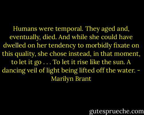 Humans were temporal. They aged and, eventually, died. And while she could have dwelled on her tendency to morbidly fixate on this quality, she chose instead, in that moment, to let it go . . . To let it rise like the sun. A dancing veil of light being lifted off the water. - Marilyn Brant