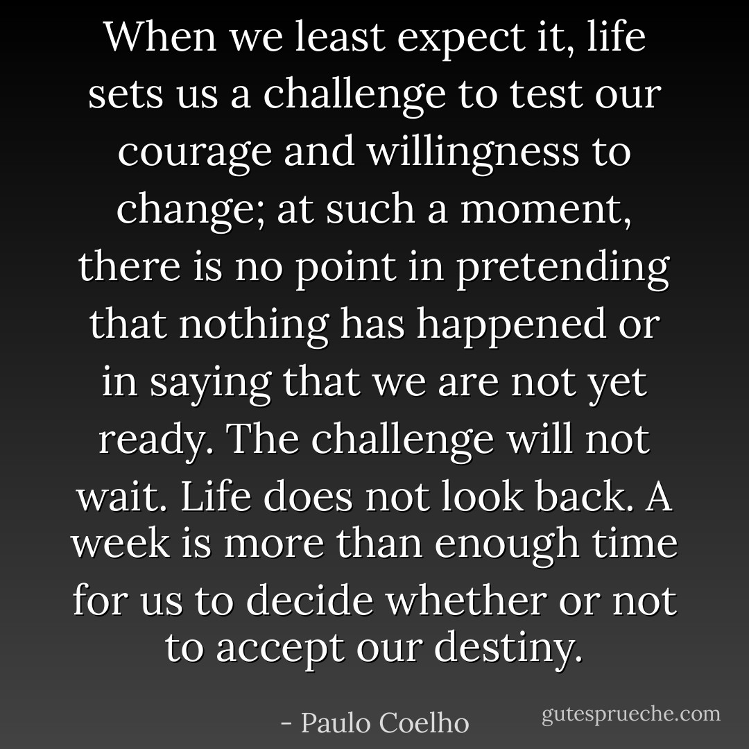 When we least expect it, life sets us a challenge to test our courage and willingness to change; at such a moment, there is no point in pretending that nothing has happened or in saying that we are not yet ready. The challenge will not wait. Life does not look back. A week is more than enough time for us to decide whether or not to accept our destiny. - Paulo Coelho