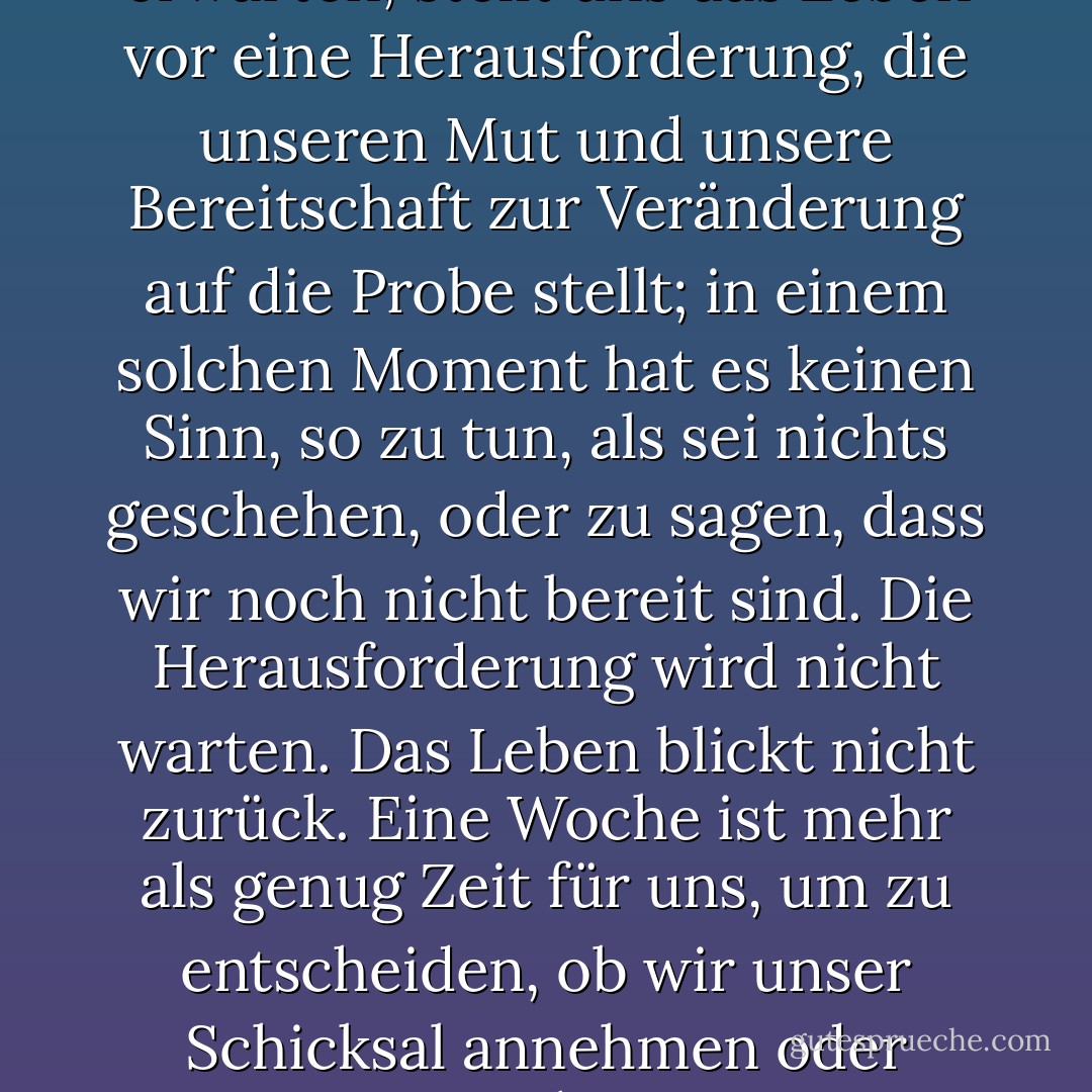 Wenn wir es am wenigsten erwarten, stellt uns das Leben vor eine Herausforderung, die unseren Mut und unsere Bereitschaft zur Veränderung auf die Probe stellt; in einem solchen Moment hat es keinen Sinn, so zu tun, als sei nichts geschehen, oder zu sagen, dass wir noch nicht bereit sind. Die Herausforderung wird nicht warten. Das Leben blickt nicht zurück. Eine Woche ist mehr als genug Zeit für uns, um zu entscheiden, ob wir unser Schicksal annehmen oder nicht. - Paulo Coelho<