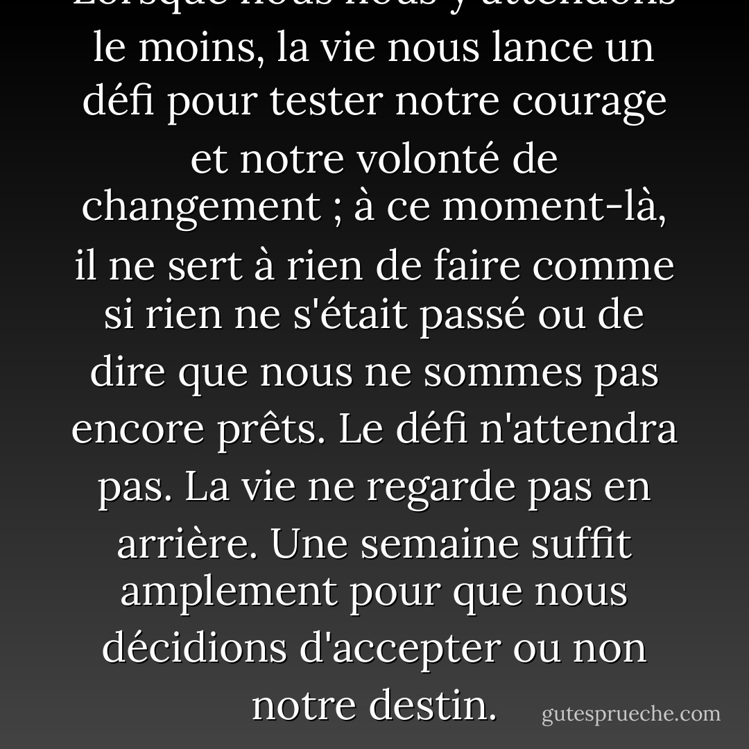 Lorsque nous nous y attendons le moins, la vie nous lance un défi pour tester notre courage et notre volonté de changement ; à ce moment-là, il ne sert à rien de faire comme si rien ne s'était passé ou de dire que nous ne sommes pas encore prêts. Le défi n'attendra pas. La vie ne regarde pas en arrière. Une semaine suffit amplement pour que nous décidions d'accepter ou non notre destin. - Paulo Coelho