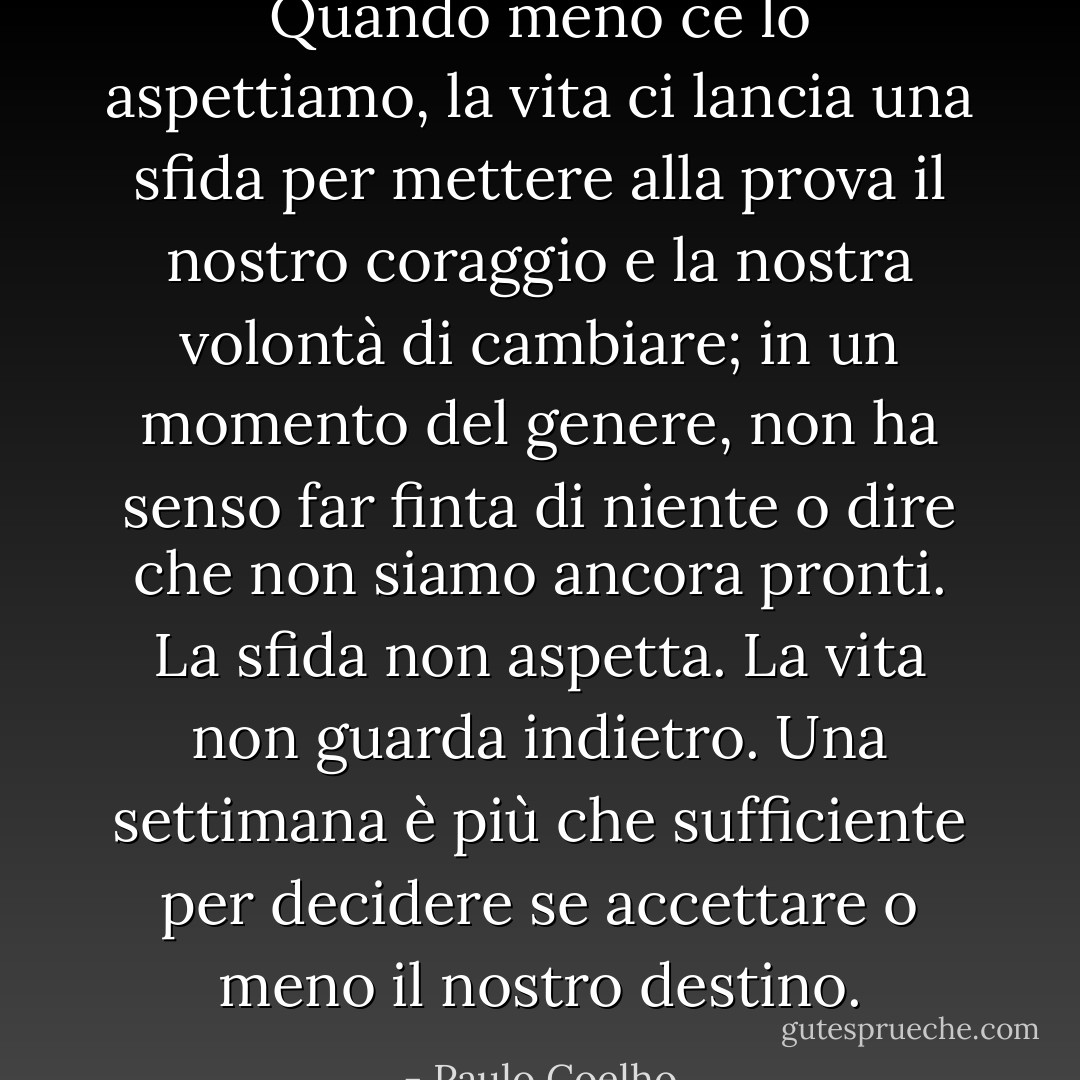 Quando meno ce lo aspettiamo, la vita ci lancia una sfida per mettere alla prova il nostro coraggio e la nostra volontà di cambiare; in un momento del genere, non ha senso far finta di niente o dire che non siamo ancora pronti. La sfida non aspetta. La vita non guarda indietro. Una settimana è più che sufficiente per decidere se accettare o meno il nostro destino. - Paulo Coelho