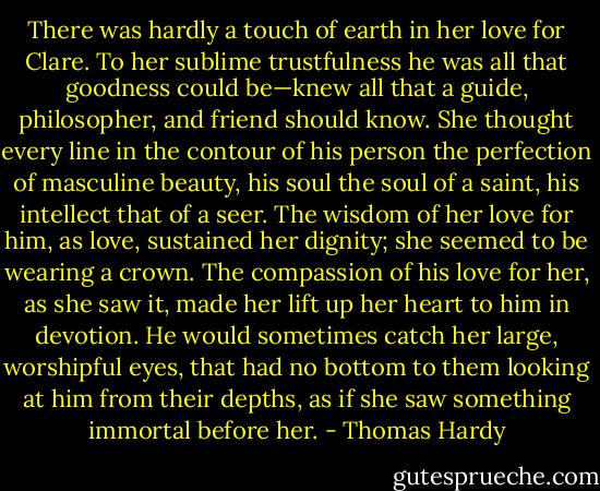 There was hardly a touch of earth in her love for Clare. To her sublime trustfulness he was all that goodness could be—knew all that a guide, philosopher, and friend should know. She thought every line in the contour of his person the perfection of masculine beauty, his soul the soul of a saint, his intellect that of a seer. The wisdom of her love for him, as love, sustained her dignity; she seemed to be wearing a crown. The compassion of his love for her, as she saw it, made her lift up her heart to him in devotion. He would sometimes catch her large, worshipful eyes, that had no bottom to them looking at him from their depths, as if she saw something immortal before her. - Thomas Hardy