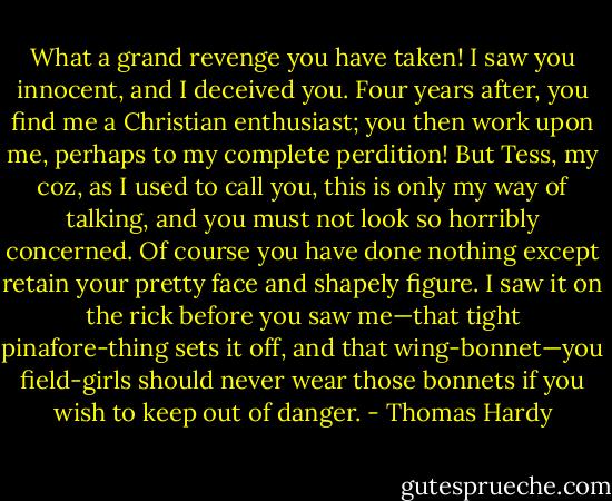 What a grand revenge you have taken! I saw you innocent, and I deceived you. Four years after, you find me a Christian enthusiast; you then work upon me, perhaps to my complete perdition! But Tess, my coz, as I used to call you, this is only my way of talking, and you must not look so horribly concerned. Of course you have done nothing except retain your pretty face and shapely figure. I saw it on the rick before you saw me—that tight pinafore-thing sets it off, and that wing-bonnet—you field-girls should never wear those bonnets if you wish to keep out of danger. - Thomas Hardy