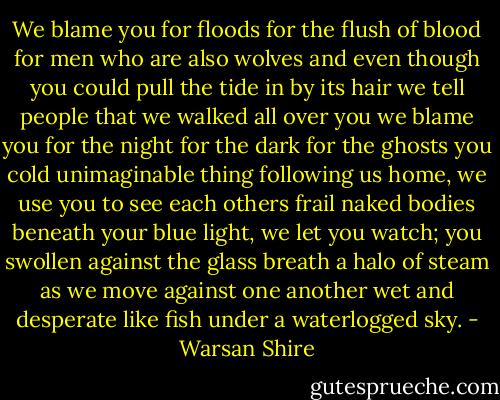 We blame you for floods<br />for the flush of blood<br />for men who are also wolves<br />and even though you could pull<br />the tide in by its hair<br />we tell people that we walked all<br />over you<br />we blame you for the night<br />for the dark<br />for the ghosts<br />you cold unimaginable thing<br />following us home,<br />we use you<br />to see each others frail<br />naked bodies beneath your blue light,<br />we let you watch; you<br />swollen against the glass<br />breath a halo of steam<br />as we move against one another<br />wet and desperate<br />like fish under<br />a waterlogged sky. - Warsan Shire