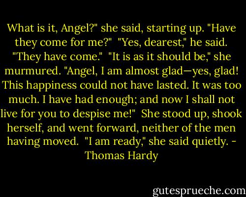 What is it, Angel?" she said, starting up. "Have they come for me?"<br /><br />"Yes, dearest," he said. "They have come."<br /><br />"It is as it should be," she murmured. "Angel, I am almost glad—yes, glad! This happiness could not have lasted. It was too much. I have had enough; and now I shall not live for you to despise me!"<br /><br />She stood up, shook herself, and went forward, neither of the men having moved.<br /><br />"I am ready," she said quietly. - Thomas Hardy