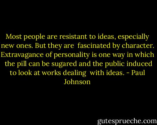 Most people are resistant to ideas, especially new ones. But they are <br />fascinated by character. Extravagance of personality is one way in which <br />the pill can be sugared and the public induced to look at works dealing <br />with ideas. - Paul Johnson