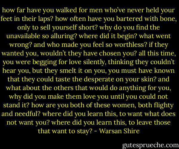 how far have you walked for men who’ve never held your feet in their laps?<br />how often have you bartered with bone, only to sell yourself short?<br />why do you find the unavailable so alluring?<br />where did it begin? what went wrong? and who made you feel so worthless?<br />if they wanted you, wouldn’t they have chosen you?<br />all this time, you were begging for love silently, thinking they couldn’t hear you, but they smelt it on you, you must have known that they could taste the desperate on your skin?<br />and what about the others that would do anything for you, why did you make them love you until you could not stand it?<br />how are you both of these women, both flighty and needful?<br />where did you learn this, to want what does not want you?<br />where did you learn this, to leave those that want to stay? - Warsan Shire