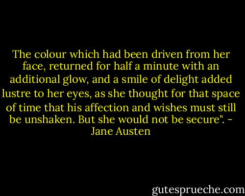 The colour which had been driven from her face, returned for half a minute with an additional glow, and a smile of delight added lustre to her eyes, as she thought for that space of time that his affection and wishes must still be unshaken. But she would not be secure". - Jane Austen