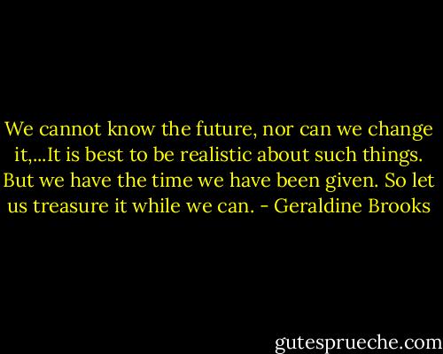 We cannot know the future, nor can we change it,...It is best to be realistic about such things. But we have the time we have been given. So let us treasure it while we can. - Geraldine Brooks
