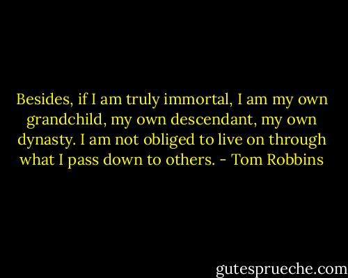 Besides, if I am truly immortal, I am my own grandchild, my own descendant, my own dynasty. I am not obliged to live on through what I pass down to others. - Tom Robbins
