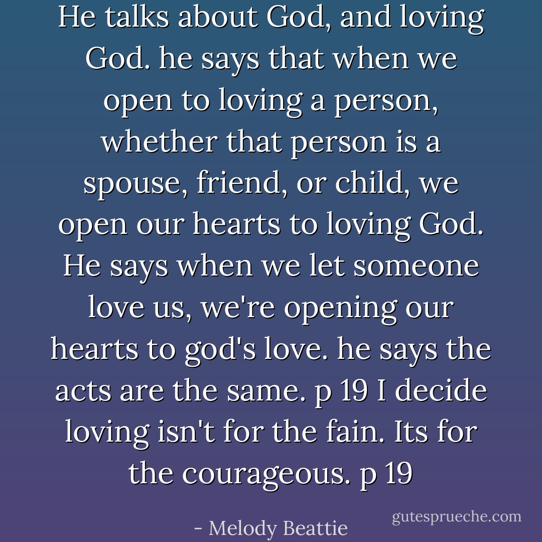 He talks about God, and loving God. he says that when we open to loving a person, whether that person is a spouse, friend, or child, we open our hearts to loving God. He says when we let someone love us, we're opening our hearts to god's love. he says the acts are the same. p 19<br />I decide loving isn't for the fain. Its for the courageous. p 19 - Melody Beattie