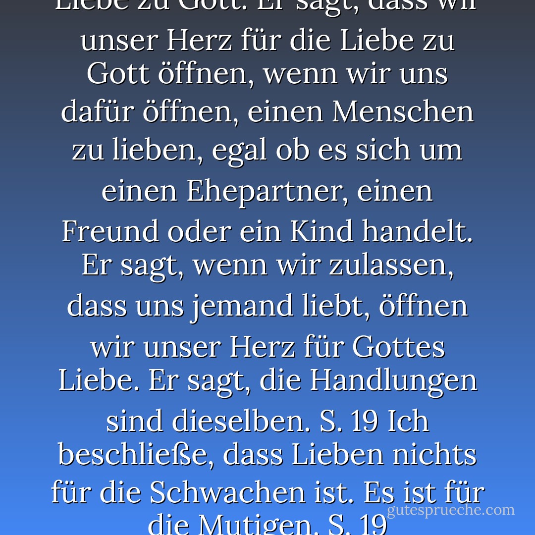 Er spricht über Gott und die Liebe zu Gott. Er sagt, dass wir unser Herz für die Liebe zu Gott öffnen, wenn wir uns dafür öffnen, einen Menschen zu lieben, egal ob es sich um einen Ehepartner, einen Freund oder ein Kind handelt. Er sagt, wenn wir zulassen, dass uns jemand liebt, öffnen wir unser Herz für Gottes Liebe. Er sagt, die Handlungen sind dieselben. S. 19<br />Ich beschließe, dass Lieben nichts für die Schwachen ist. Es ist für die Mutigen. S. 19 - Melody Beattie<
