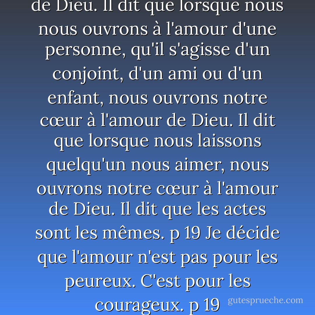 Il parle de Dieu et de l'amour de Dieu. Il dit que lorsque nous nous ouvrons à l'amour d'une personne, qu'il s'agisse d'un conjoint, d'un ami ou d'un enfant, nous ouvrons notre cœur à l'amour de Dieu. Il dit que lorsque nous laissons quelqu'un nous aimer, nous ouvrons notre cœur à l'amour de Dieu. Il dit que les actes sont les mêmes. p 19<br />Je décide que l'amour n'est pas pour les peureux. C'est pour les courageux. p 19 - Melody Beattie