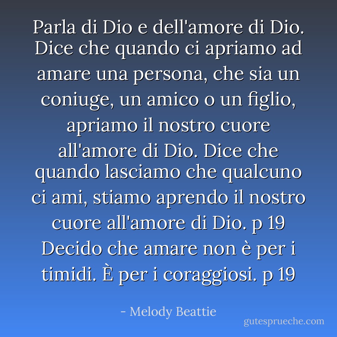 Parla di Dio e dell'amore di Dio. Dice che quando ci apriamo ad amare una persona, che sia un coniuge, un amico o un figlio, apriamo il nostro cuore all'amore di Dio. Dice che quando lasciamo che qualcuno ci ami, stiamo aprendo il nostro cuore all'amore di Dio. p 19<br />Decido che amare non è per i timidi. È per i coraggiosi. p 19 - Melody Beattie