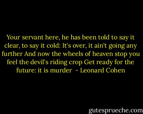Your servant here, he has been told<br />to say it clear, to say it cold:<br />It's over, it ain't going<br />any further<br />And now the wheels of heaven stop<br />you feel the devil's riding crop<br />Get ready for the future:<br />it is murder  - Leonard Cohen