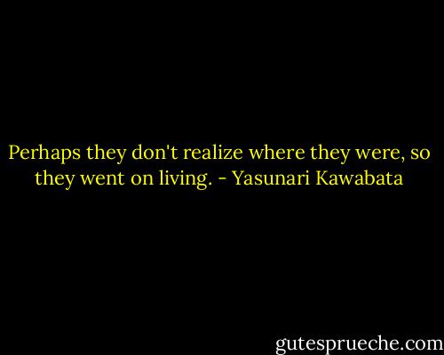 Perhaps they don't realize where they were, so they went on living. - Yasunari Kawabata