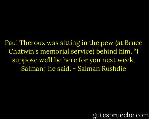Paul Theroux was sitting in the pew (at Bruce Chatwin's memorial service) behind him. “I suppose we’ll be here for you next week, Salman,” he said. - Salman Rushdie
