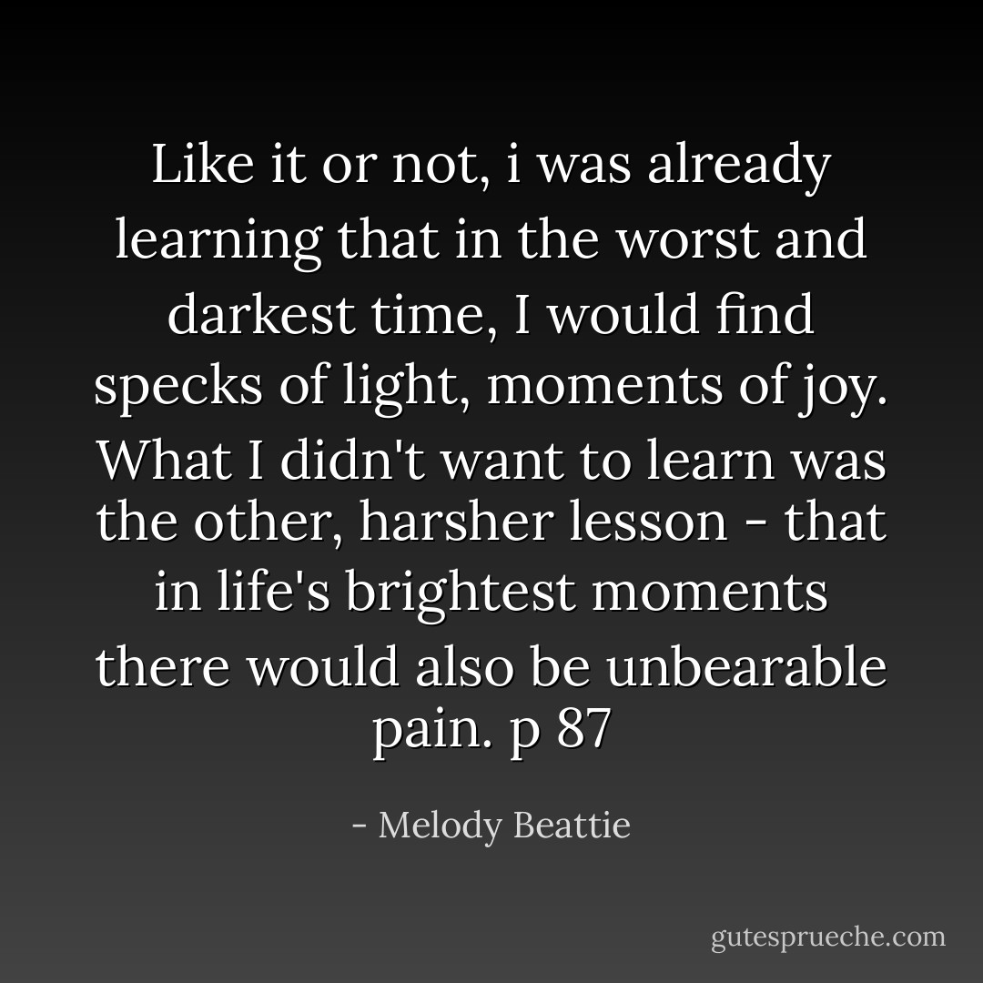 Like it or not, i was already learning that in the worst and darkest time, I would find specks of light, moments of joy. What I didn't want to learn was the other, harsher lesson - that in life's brightest moments there would also be unbearable pain. p 87 - Melody Beattie