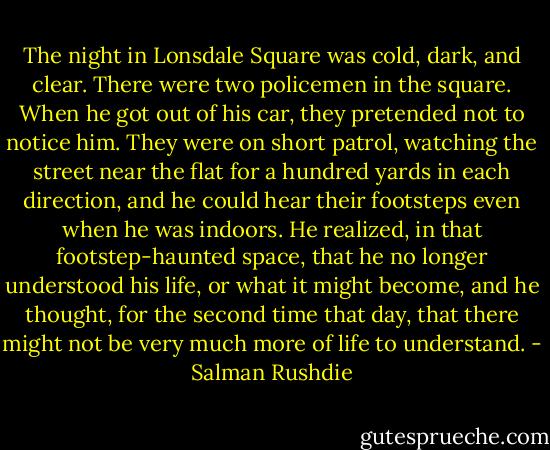 The night in Lonsdale Square was cold, dark, and clear. There were two policemen in the square. When he got out of his car, they pretended not to notice him. They were on short patrol, watching the street near the flat for a hundred yards in each direction, and he could hear their footsteps even when he was indoors. He realized, in that footstep-haunted space, that he no longer understood his life, or what it might become, and he thought, for the second time that day, that there might not be very much more of life to understand. - Salman Rushdie