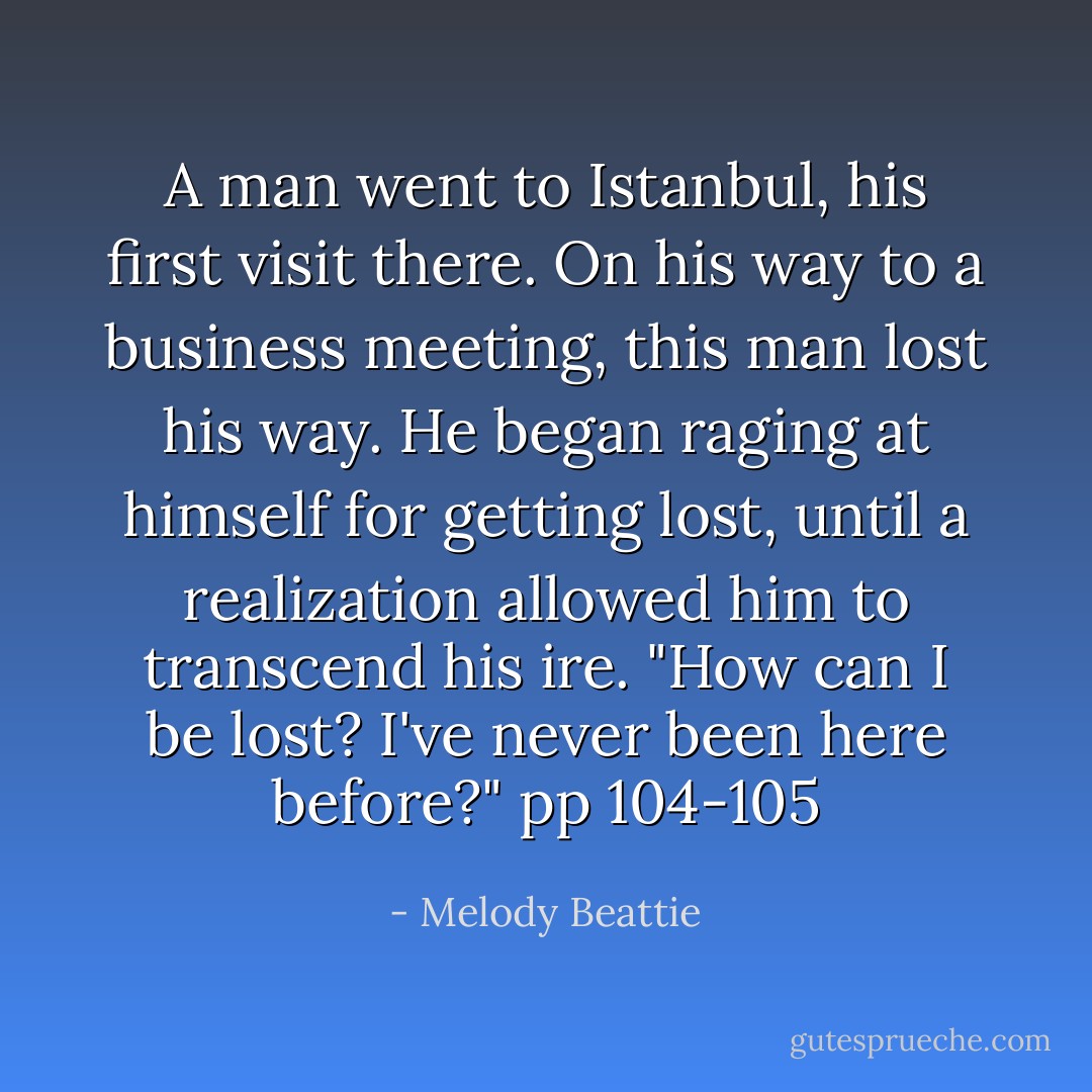 A man went to Istanbul, his first visit there. On his way to a business meeting, this man lost his way. He began raging at himself for getting lost, until a realization allowed him to transcend his ire. "How can I be lost? I've never been here before?" pp 104-105 - Melody Beattie