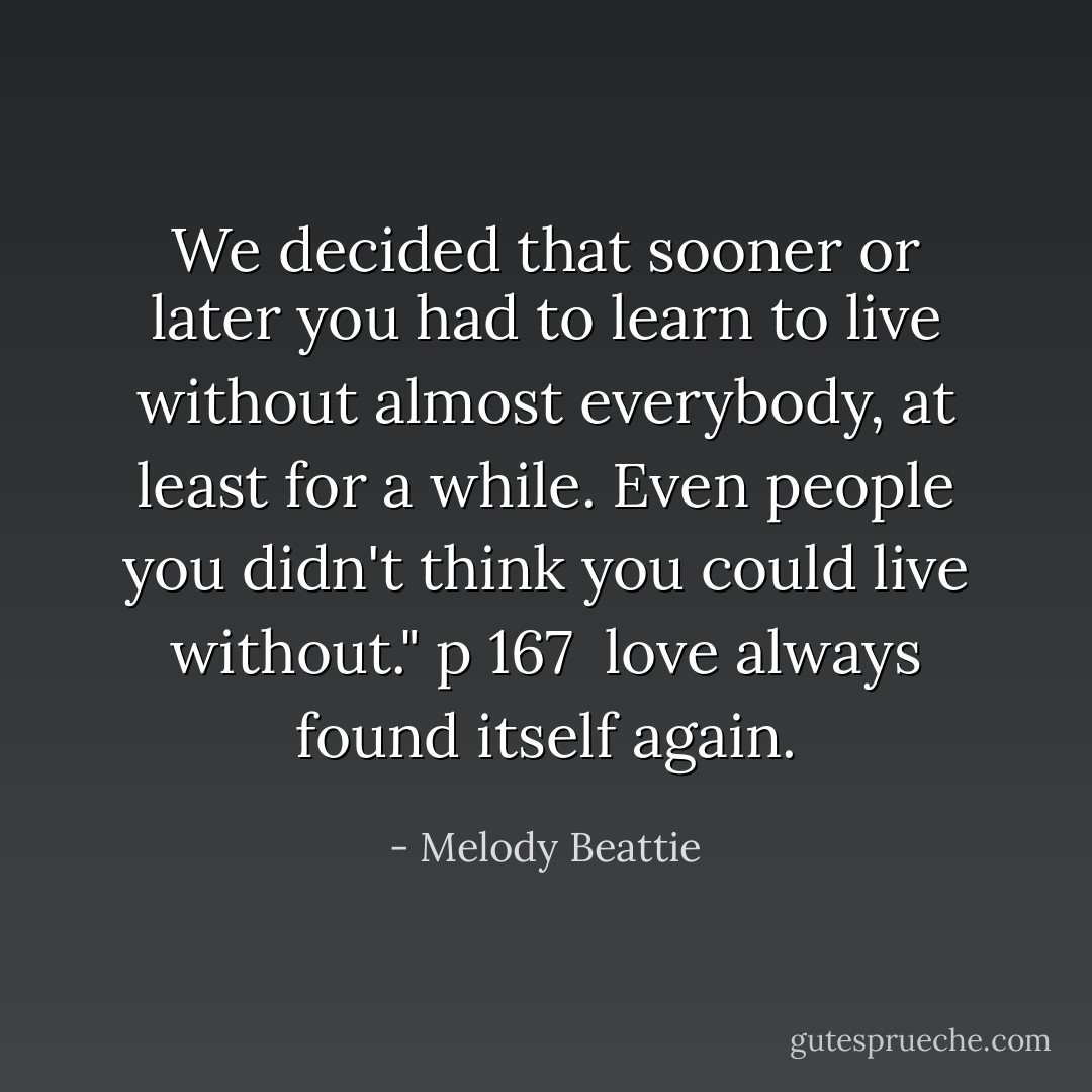 We decided that sooner or later you had to learn to live without almost everybody, at least for a while. Even people you didn't think you could live without." p 167<br /><br />love always found itself again. - Melody Beattie