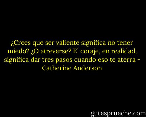 ¿Crees que ser valiente significa no tener miedo? ¿O atreverse? El coraje, en realidad, significa dar tres pasos cuando eso te aterra - Catherine Anderson