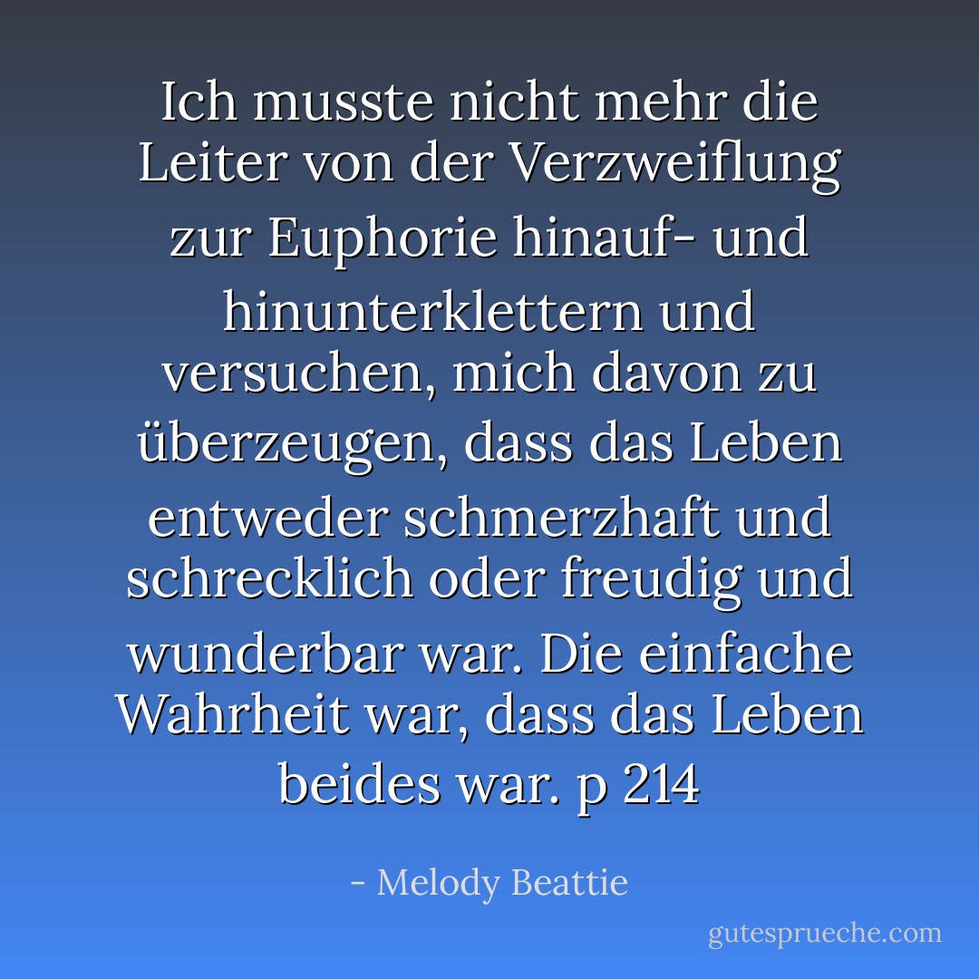 Ich musste nicht mehr die Leiter von der Verzweiflung zur Euphorie hinauf- und hinunterklettern und versuchen, mich davon zu überzeugen, dass das Leben entweder schmerzhaft und schrecklich oder freudig und wunderbar war. Die einfache Wahrheit war, dass das Leben beides war. p 214 - Melody Beattie<
