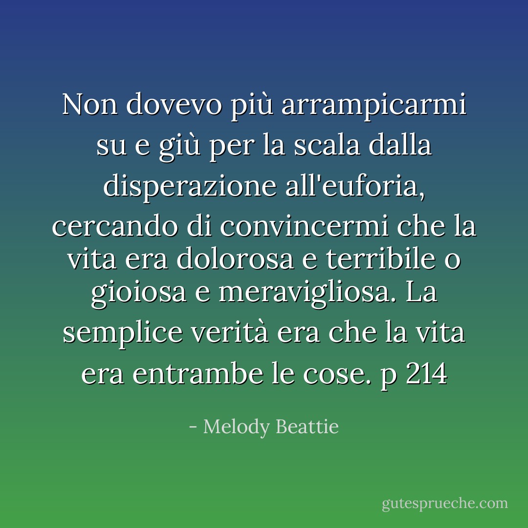 Non dovevo più arrampicarmi su e giù per la scala dalla disperazione all'euforia, cercando di convincermi che la vita era dolorosa e terribile o gioiosa e meravigliosa. La semplice verità era che la vita era entrambe le cose. p 214 - Melody Beattie