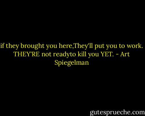 if they brought you here,They'll put you to work. THEY'RE not readyto kill you YET. - Art Spiegelman