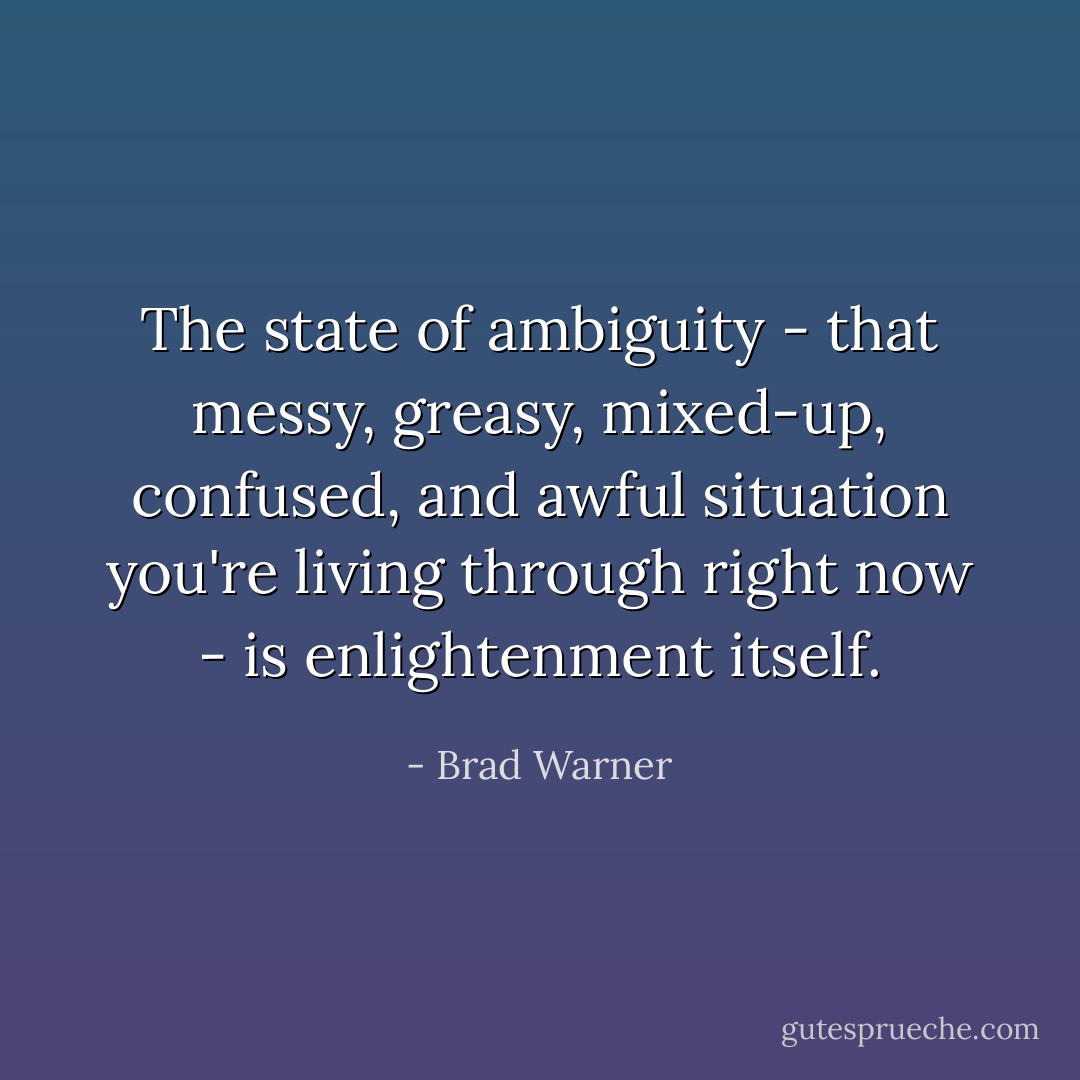 The state of ambiguity - that messy, greasy, mixed-up, confused, and awful situation you're living through right now - is enlightenment itself. - Brad Warner