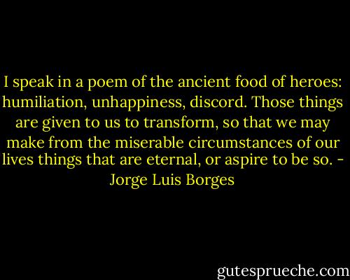 I speak in a poem of the ancient food of heroes: humiliation, unhappiness, discord. Those things are given to us to transform, so that we may make from the miserable circumstances of our lives things that are eternal, or aspire to be so. - Jorge Luis Borges