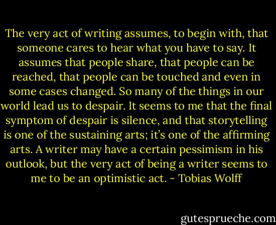 The very act of writing assumes, to begin with, that someone cares to hear what you have to say. It assumes that people share, that people can be reached, that people can be touched and even in some cases changed. So many of the things in our world lead us to despair. It seems to me that the final symptom of despair is silence, and that storytelling is one of the sustaining arts; it’s one of the affirming arts. A writer may have a certain pessimism in his outlook, but the very act of being a writer seems to me to be an optimistic act. - Tobias Wolff