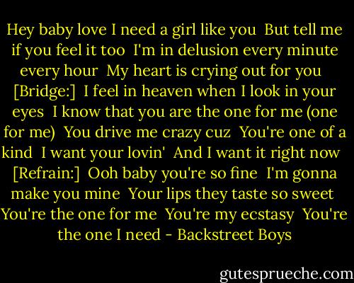 Hey baby love I need a girl like you<br /> But tell me if you feel it too<br /> I'm in delusion every minute every hour<br /> My heart is crying out for you<br /> <br />[Bridge:]<br /> I feel in heaven when I look in your eyes<br /> I know that you are the one for me (one for me)<br /> You drive me crazy cuz<br /> You're one of a kind<br /> I want your lovin'<br /> And I want it right now<br /> <br />[Refrain:]<br /> Ooh baby you're so fine<br /> I'm gonna make you mine<br /> Your lips they taste so sweet<br /> You're the one for me<br /> You're my ecstasy<br /> You're the one I need - Backstreet Boys