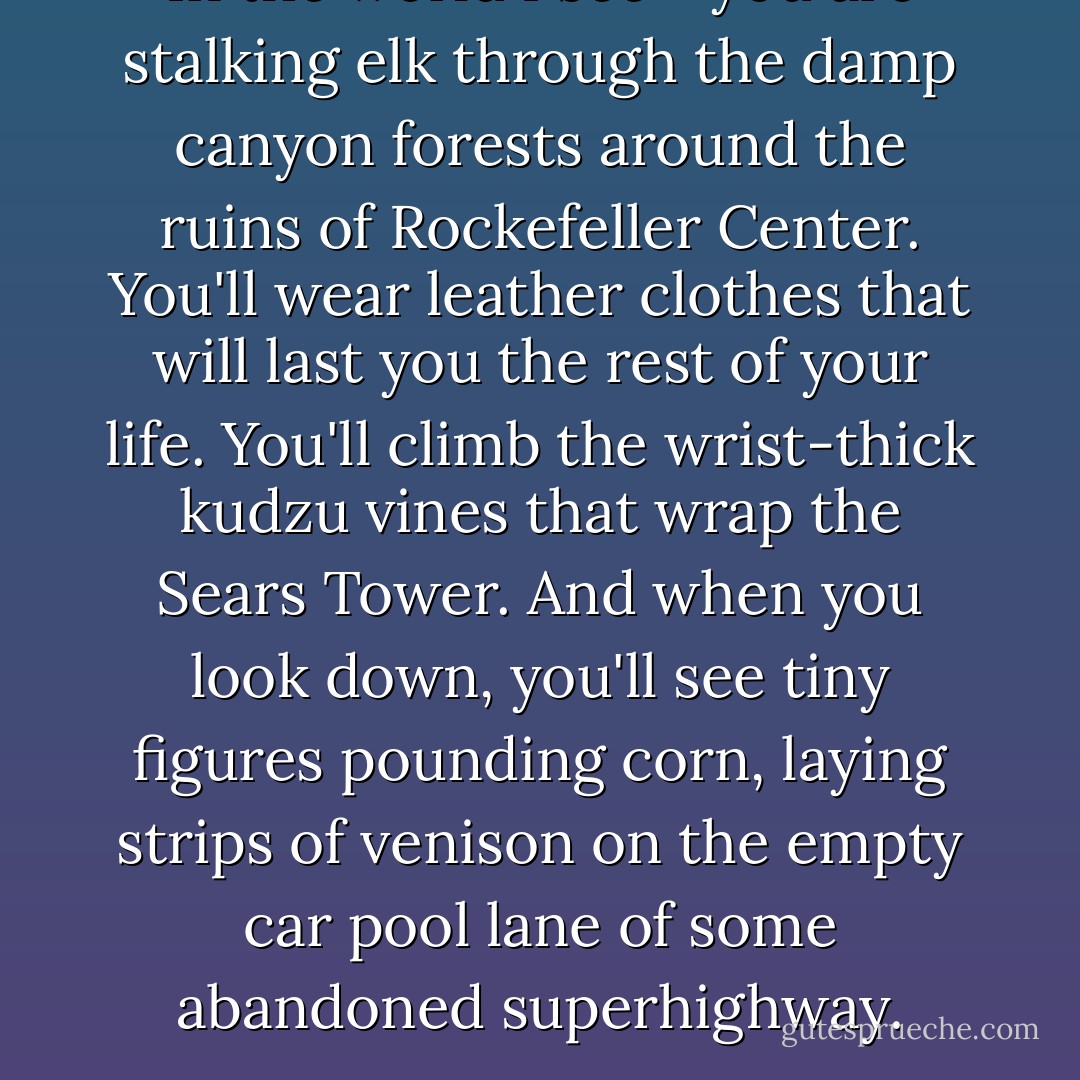 In the world I see - you are stalking elk through the damp canyon forests around the ruins of Rockefeller Center. You'll wear leather clothes that will last you the rest of your life. You'll climb the wrist-thick kudzu vines that wrap the Sears Tower. And when you look down, you'll see tiny figures pounding corn, laying strips of venison on the empty car pool lane of some abandoned superhighway. - Chuck Palahniuk