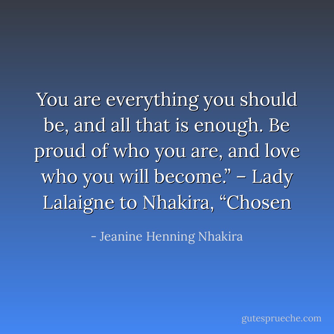 You are everything you should be, and all that is enough. Be proud of who you are, and love who you will become.” – Lady Lalaigne to Nhakira, “Chosen - Jeanine Henning Nhakira