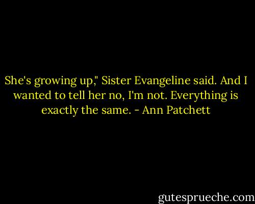 She's growing up," Sister Evangeline said.<br />And I wanted to tell her no, I'm not. Everything is exactly the same. - Ann Patchett