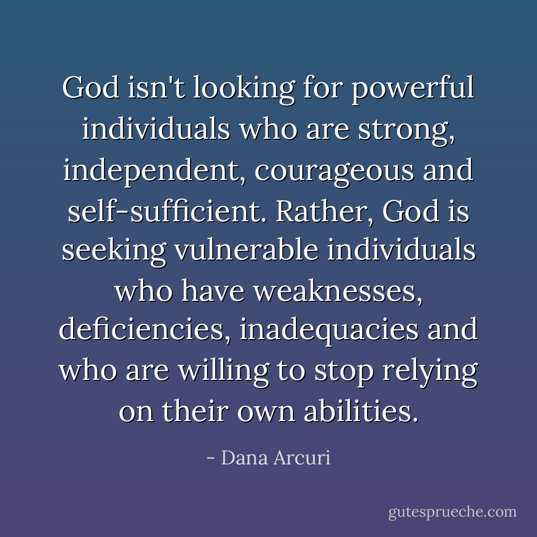 God isn't looking for powerful individuals who are strong, independent, courageous and self-sufficient. Rather, God is seeking vulnerable individuals who have weaknesses, deficiencies, inadequacies and who are willing to stop relying on their own abilities. - Dana Arcuri